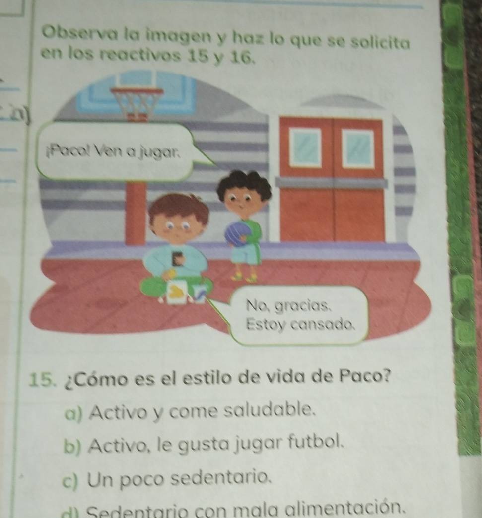 Observa la imagen y haz lo que se solicita
en los reactivos 15 y 16.
15. ¿Cómo es el estilo de vida de Paco?
a) Activo y come saludable.
b) Activo, le gusta jugar futbol.
c) Un poco sedentario.
d Sedentario con mala alimentación.