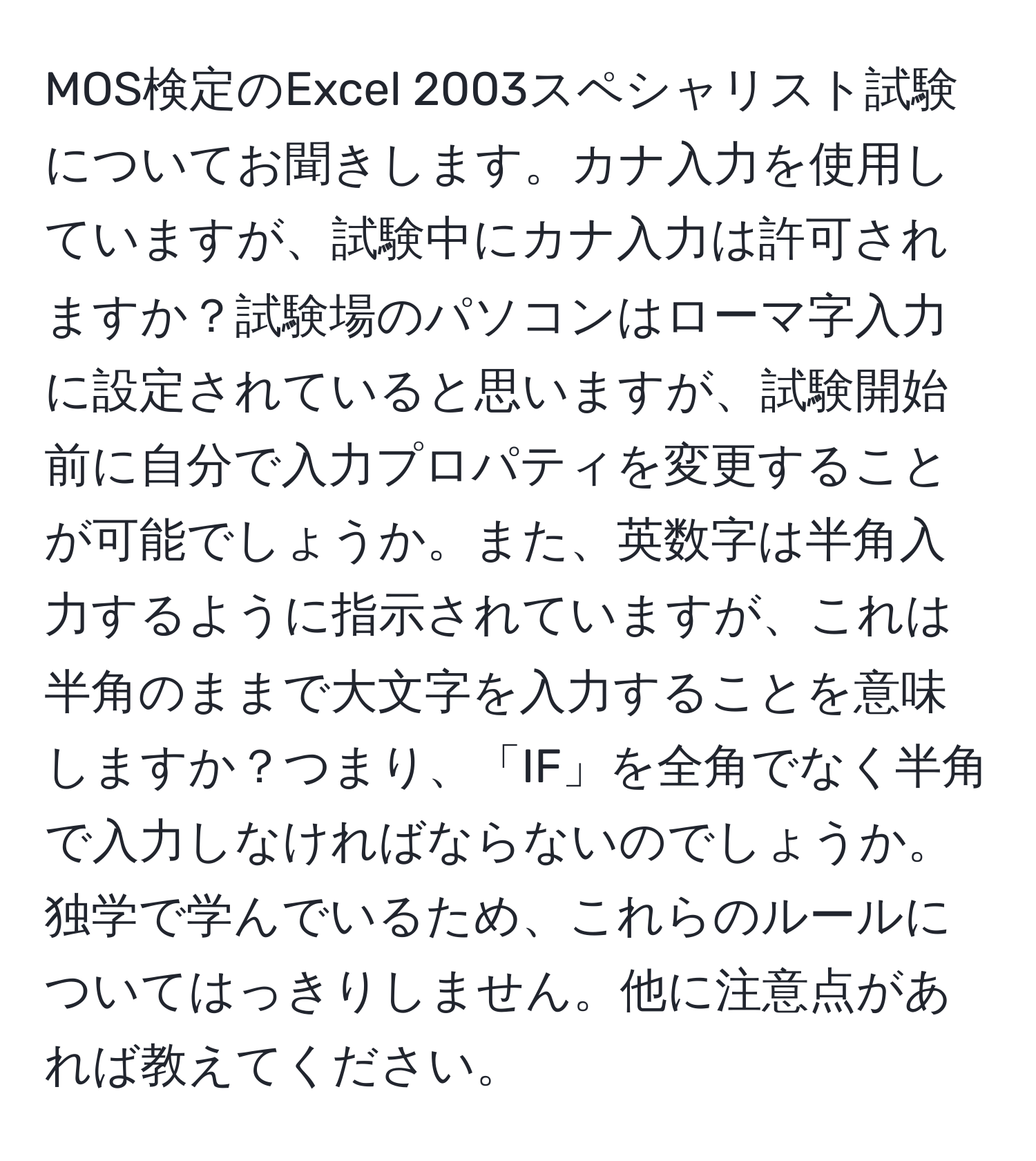 MOS検定のExcel 2003スペシャリスト試験についてお聞きします。カナ入力を使用していますが、試験中にカナ入力は許可されますか？試験場のパソコンはローマ字入力に設定されていると思いますが、試験開始前に自分で入力プロパティを変更することが可能でしょうか。また、英数字は半角入力するように指示されていますが、これは半角のままで大文字を入力することを意味しますか？つまり、「IF」を全角でなく半角で入力しなければならないのでしょうか。独学で学んでいるため、これらのルールについてはっきりしません。他に注意点があれば教えてください。