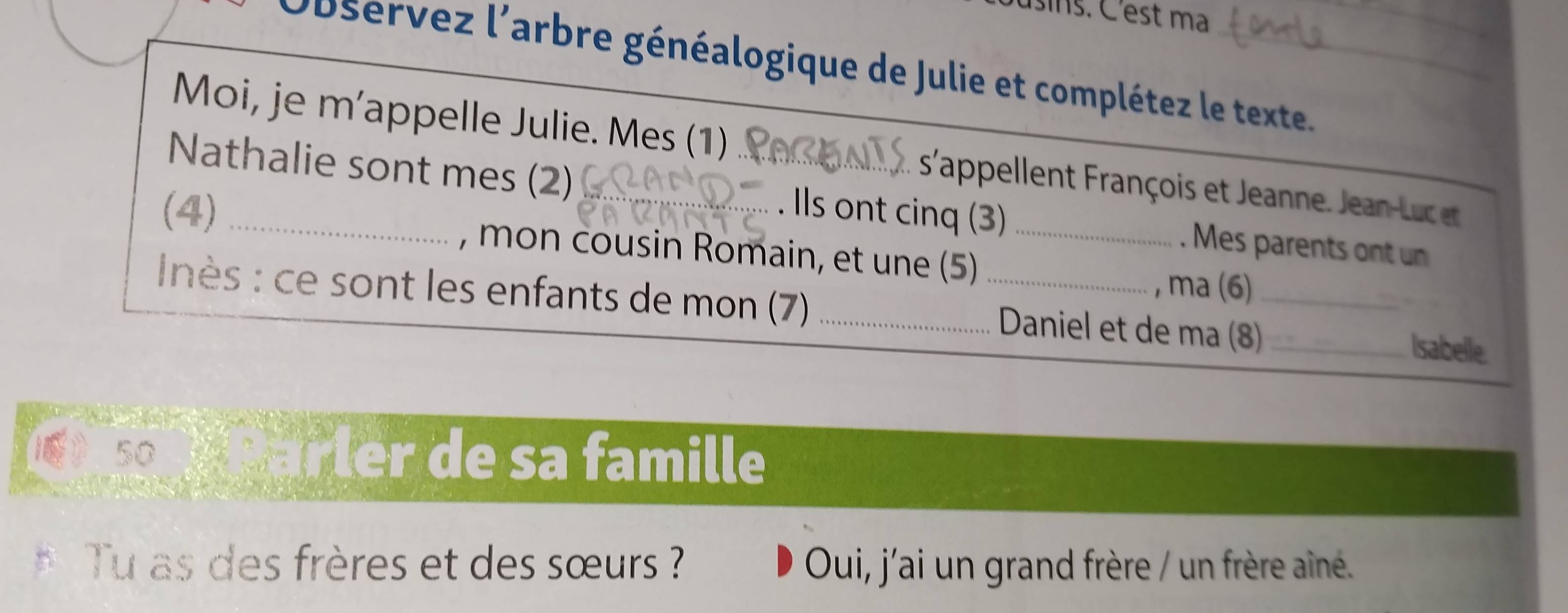 usins. C'est ma 
_ 
Doservez l'arbre généalogique de Julie et complétez le texte. 
Moi, je m’appelle Julie. Mes (1) s'appellent rançois et Jeanne J a -eu 
Nathalie sont mes (2) _. Ils ont cinq (3) . Mes parents ont un 
(4) _, mon cousin Romain, et une (5)_ 
, ma (6) 
nès : ce sont les enfants de mon (7) __ Daniel et de ma (8)__ 
Isabelle. 
50 Parler de sa famille 
Tu as des frères et des sœurs ? Oui, j'ai un grand frère / un frère aîné.