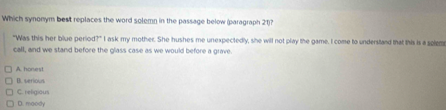 Which synonym best replaces the word solemn in the passage below (paragraph 21)?
"Was this her blue period?" I ask my mother. She hushes me unexpectedly, she will not play the game. I come to understand that this is a selem
call, and we stand before the glass case as we would before a grave.
A. honest
B. serious
C. religious
D. moody