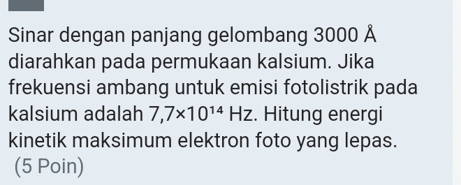 Sinar dengan panjang gelombang 3000 Å 
diarahkan pada permukaan kalsium. Jika 
frekuensi ambang untuk emisi fotolistrik pada 
kalsium adalah 7,7* 10^(14)HZ. Hitung energi 
kinetik maksimum elektron foto yang lepas. 
(5 Poin)