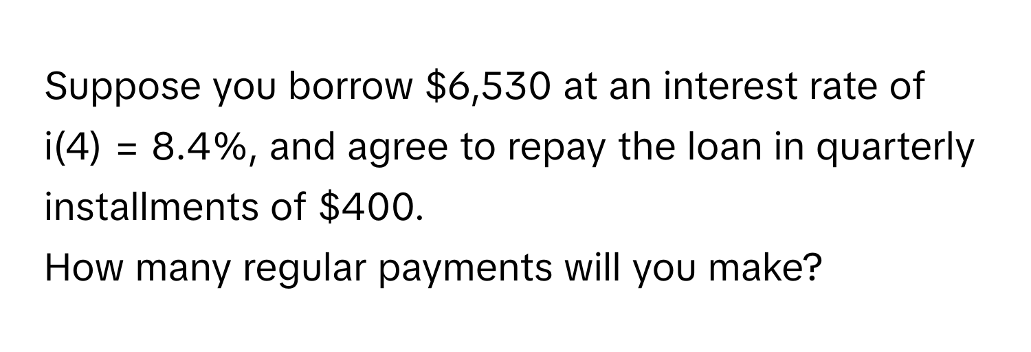 Suppose you borrow $6,530 at an interest rate of i(4) = 8.4%, and agree to repay the loan in quarterly installments of $400. 
How many regular payments will you make?