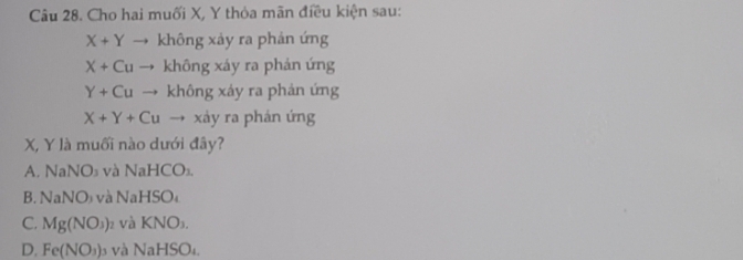 Cho hai muối X, Y thòa mãn điều kiện sau:
X+Y không xảy ra phản ứng
X+Cu không xáy ra phản ứng
Y+Cu không xảy ra phản ứng
X+Y+Cu → xảy ra phán ứng
X, Y là muối nào dưới đây?
A. NaNO₃ và NaHCO₃.
B. NaNO₃ và NaHSO₄
C. Mg(NO_3) và KNO₃.
D. Fe(NO_3) và NaHSO₄.