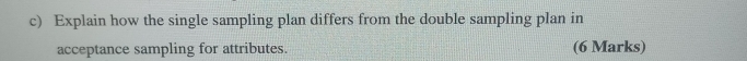 Explain how the single sampling plan differs from the double sampling plan in 
acceptance sampling for attributes. (6 Marks)