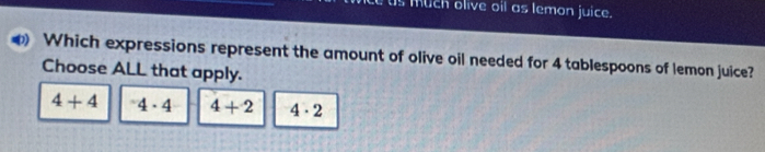 much olive oil as temon juice.
Which expressions represent the amount of olive oil needed for 4 tablespoons of lemon juice?
Choose ALL that apply.
4+4^-4· 4 4+2 4· 2