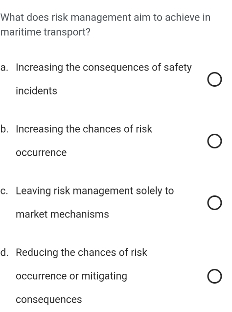 What does risk management aim to achieve in
maritime transport?
a. Increasing the consequences of safety
incidents
b. Increasing the chances of risk
occurrence
c. Leaving risk management solely to
market mechanisms
d. Reducing the chances of risk
occurrence or mitigating
consequences