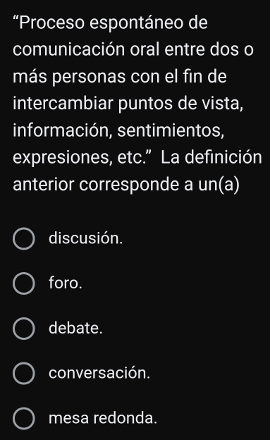 “Proceso espontáneo de
comunicación oral entre dos o
más personas con el fin de
intercambiar puntos de vista,
información, sentimientos,
expresiones, etc.” La definición
anterior corresponde a un(a)
discusión.
foro.
debate.
conversación.
mesa redonda.