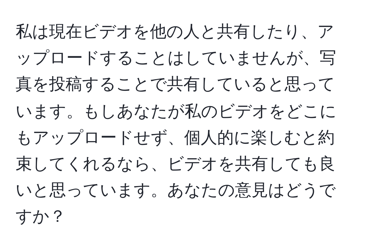 私は現在ビデオを他の人と共有したり、アップロードすることはしていませんが、写真を投稿することで共有していると思っています。もしあなたが私のビデオをどこにもアップロードせず、個人的に楽しむと約束してくれるなら、ビデオを共有しても良いと思っています。あなたの意見はどうですか？