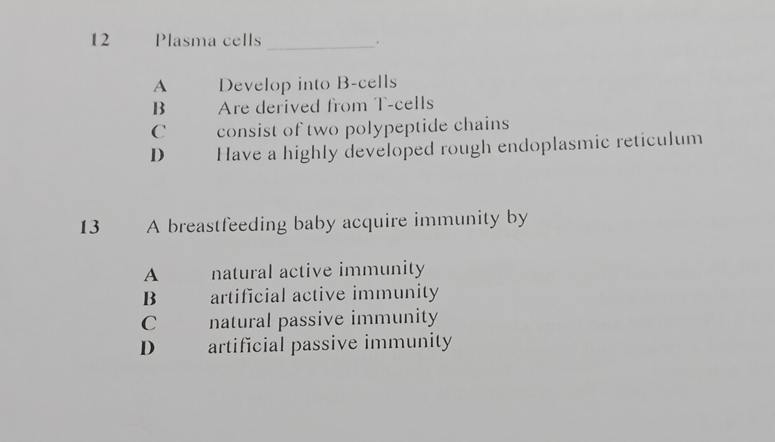 Plasma cells_
A Develop into B-cells
B Are derived from T-cells
C consist of two polypeptide chains
D Have a highly developed rough endoplasmic reticulum
13 A breastfeeding baby acquire immunity by
A natural active immunity
B artificial active immunity
C natural passive immunity
D artificial passive immunity