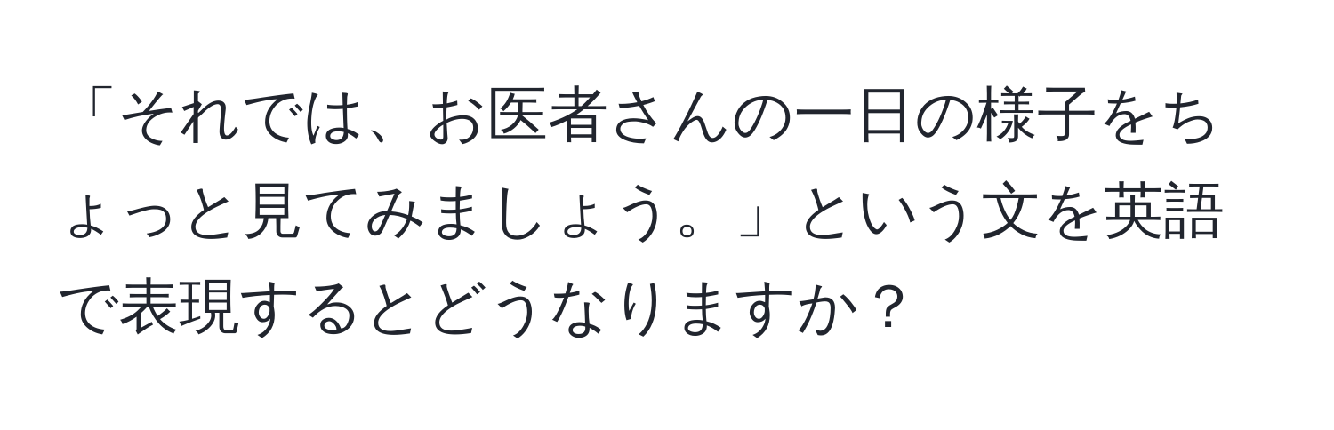 「それでは、お医者さんの一日の様子をちょっと見てみましょう。」という文を英語で表現するとどうなりますか？