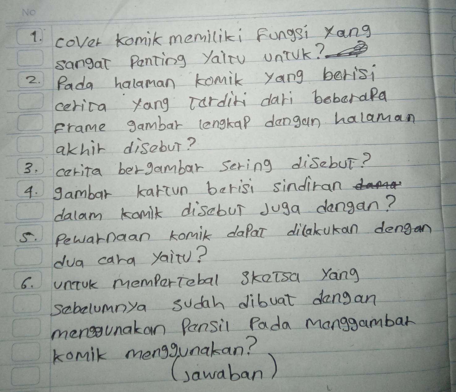 cover komil memiliki Fungsi Xang 
sangat Panting yairu unik? 
2. Pada halaman komik yang berisi 
cerica yang Tardini dari beboraRa 
Frame gambar lengtap dangan halaman 
akhir disebur? 
3: carita bergambar Sering disebut? 
4. gambar kartun berisi sindiran 
dalam komik discbur Juga dangan? 
5. Pewarnaan komil dafar dilakukan dengan 
dua cara yaitu? 
6. uniok mempertiebal Skaisa Yang 
sebolumnya sudah dibuat dangan 
menggunakan Pansil Pada Manggambar 
komik menggumakan? 
(sawaban)