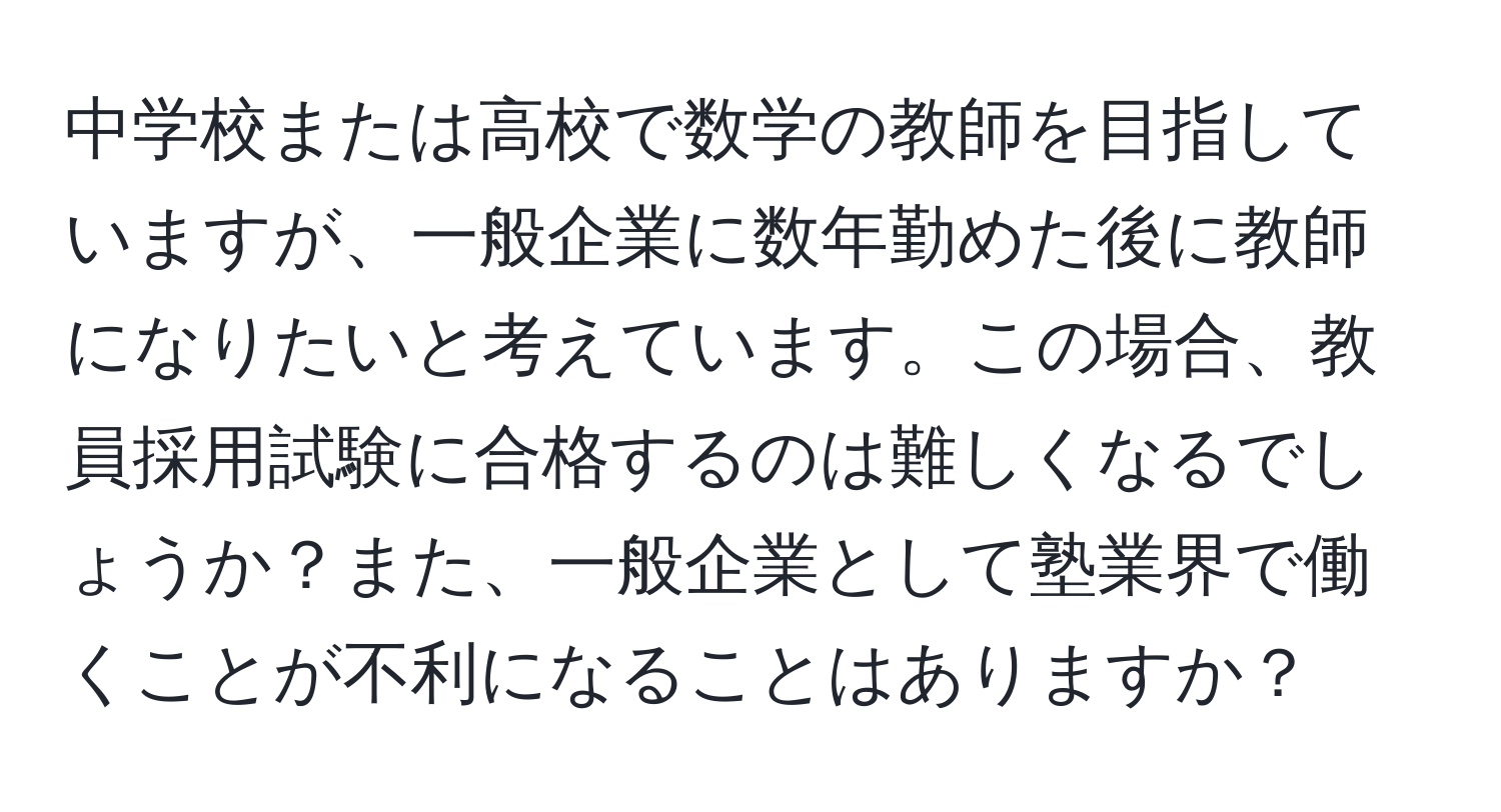 中学校または高校で数学の教師を目指していますが、一般企業に数年勤めた後に教師になりたいと考えています。この場合、教員採用試験に合格するのは難しくなるでしょうか？また、一般企業として塾業界で働くことが不利になることはありますか？