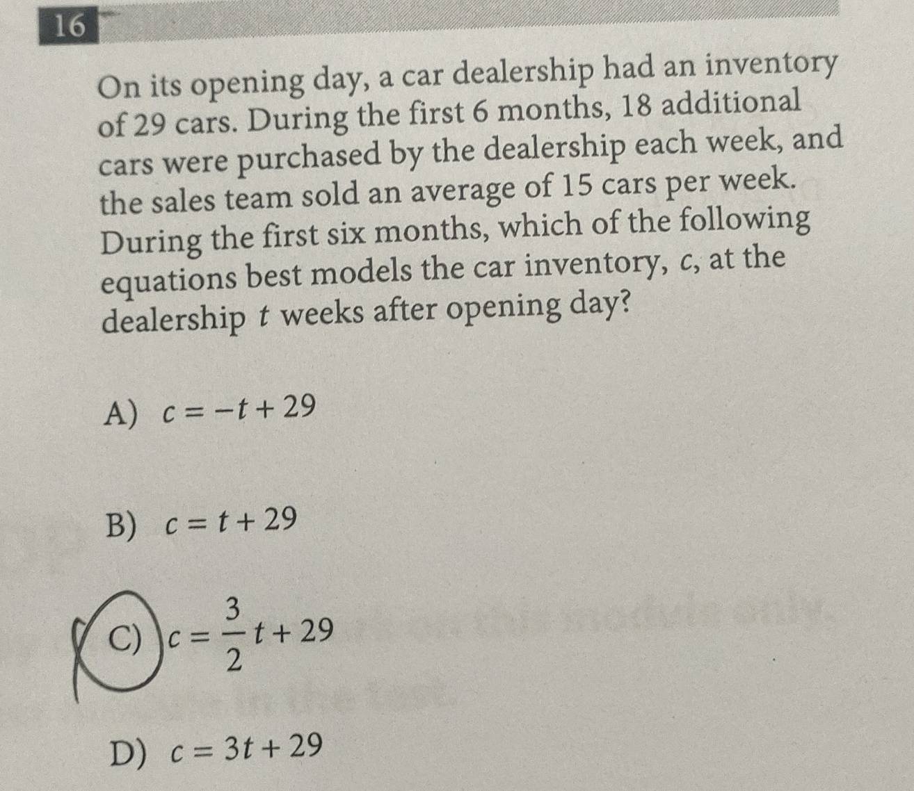 On its opening day, a car dealership had an inventory
of 29 cars. During the first 6 months, 18 additional
cars were purchased by the dealership each week, and
the sales team sold an average of 15 cars per week.
During the first six months, which of the following
equations best models the car inventory, c, at the
dealership t weeks after opening day?
A) c=-t+29
B) c=t+29
C) c= 3/2 t+29
D) c=3t+29