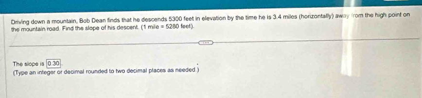 Driving down a mountain, Bob Dean finds that he descends 5300 feet in elevation by the time he is 3.4 miles (horizontally) away from the high point on 
the mountain road. Find the slope of his descent. (1mile=5280feet). 
The slope is 0.30. 
(Type an integer or decimal rounded to two decimal places as needed.)