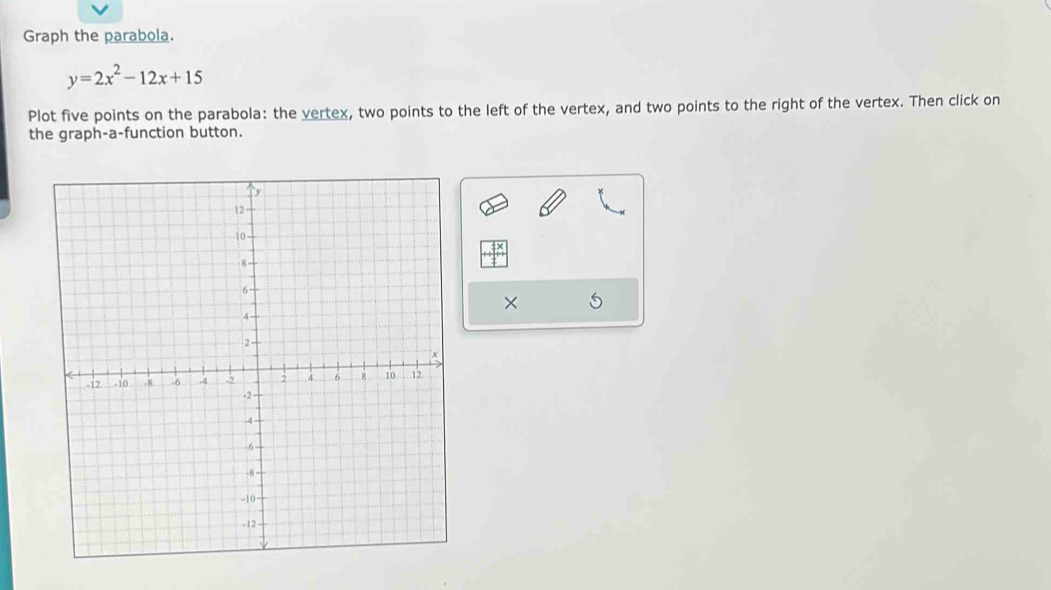 Graph the parabola.
y=2x^2-12x+15
Plot five points on the parabola: the vertex, two points to the left of the vertex, and two points to the right of the vertex. Then click on 
the graph-a-function button. 
×