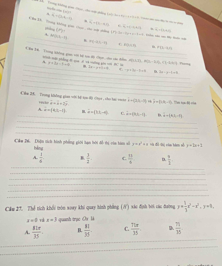 tuyển của (α)?
12. Trong khōng gian Cbyz , cho mặt phâng (a):2x+4y-z+3=0;  Véeto nào sau đây là véc to pháp
A. overline n_1=(2;4;-1). B. overline n_2=(2;-4;1). overline n_3=(-2;4;1).
C.
Câu 23. Trong không gian Oxyz , cho mặt phẳng (P):2x-2y+z-3=0 , Điểm nào sau đây thuộc mặt
phāng (P) ?
D. vector n_1=(2;4;1).
_A. M(1;1;-3). _ B. N(-2;1;-3). E(1;1;3).
C.
D. F(2;-2;1)
Câu 24, Trong không gian với hệ tọa độ Oxyz , cho các điểm A(1;1;2),B(2;-2;1),C(-2;0;1) ___ . Phương
trình mặt phẳng đi qua A và vuông góc với BC là:
_
_
_
_A. y+2z-5=0. B._ 2x-y+1=0. C. -y+2z-3=0 2x-y-1=0.
D.
_
_
_
_
Câu 25. Trong không gian với hệ tọa độ Oxyz , cho hai vectơ_ overline x=(2;1;-3) và overline y=(1;0;-1). Tim tọa độ của
vecto vector a=vector x+2vector y.
_
_A. overline a=(4;1;-1). B. overline a=(3;1;-4). C. overline a=(0;1;-1). D. vector a=(4;1;-5).
_
_
_
Câu 26. Diện tích hình phẳng giới hạn bởi đồ thị của hàm số y=x^2+x và đồ thị của hàm số y=2x+2
bằng
A.  1/6 .  3/2 . C.  53/6 . D.  9/2 .
B.
_
_
_
_
_
_
Câu 27. Thể tích khối tròn xoay khi quay hình phẳng (H) xác định bởi các đường y= 1/3 x^3-x^2,y=0,
x=0 và x=3 quanh trục Ox là
_
A.  81π /35 .  81/35 . C.  71π /35 . D.  71/35 .
B.
_