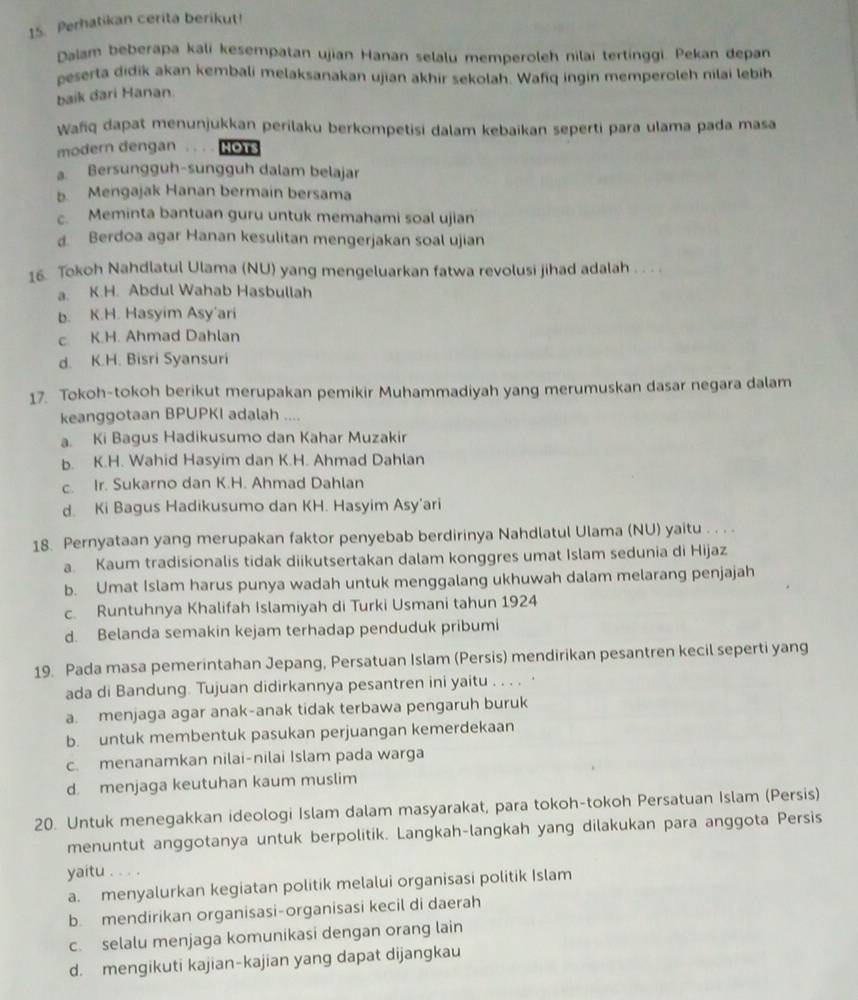 Perhatikan cerita berikut!
Dalam beberapa kali kesempatan ujian Hanan selalu memperoleh nilai tertinggi. Pekan depan
peserta didik akan kembali melaksanakan ujian akhir sekolah. Wafiq ingin memperoleh nilai lebih
baik dari Hanan.
Wafiq dapat menunjukkan perilaku berkompetisi dalam kebaikan seperti para ulama pada masa
modern dengan. . . HOTS
a. Bersungguh-sungguh dalam belajar
b. Mengajak Hanan bermain bersama
c. Meminta bantuan guru untuk memahami soal ujian
d. Berdoa agar Hanan kesulitan mengerjakan soal ujian
16. Tokoh Nahdlatul Ulama (NU) yang mengeluarkan fatwa revolusi jihad adalah . . . .
a. K.H. Abdul Wahab Hasbullah
b. K.H. Hasyim Asy'ari
c. K.H. Ahmad Dahlan
d. K.H. Bisri Syansuri
17. Tokoh-tokoh berikut merupakan pemikir Muhammadiyah yang merumuskan dasar negara dalam
keanggotaan BPUPKI adalah ....
a. Ki Bagus Hadikusumo dan Kahar Muzakir
b. K.H. Wahid Hasyim dan K.H. Ahmad Dahlan
c. Ir. Sukarno dan K.H. Ahmad Dahlan
d. Ki Bagus Hadikusumo dan KH. Hasyim Asy’ari
18. Pernyataan yang merupakan faktor penyebab berdirinya Nahdlatul Ulama (NU) yaitu . . . .
a. Kaum tradisionalis tidak diikutsertakan dalam konggres umat Islam sedunia di Hijaz
b. Umat Islam harus punya wadah untuk menggalang ukhuwah dalam melarang penjajah
c. Runtuhnya Khalifah Islamiyah di Turki Usmani tahun 1924
d. Belanda semakin kejam terhadap penduduk pribumi
19. Pada masa pemerintahan Jepang, Persatuan Islam (Persis) mendirikan pesantren kecil seperti yang
ada di Bandung. Tujuan didirkannya pesantren ini yaitu . . . . ·
a. menjaga agar anak-anak tidak terbawa pengaruh buruk
b. untuk membentuk pasukan perjuangan kemerdekaan
c. menanamkan nilai-nilai Islam pada warga
d. menjaga keutuhan kaum muslim
20. Untuk menegakkan ideologi Islam dalam masyarakat, para tokoh-tokoh Persatuan Islam (Persis)
menuntut anggotanya untuk berpolitik. Langkah-langkah yang dilakukan para anggota Persis
yaitu . . . .
a. menyalurkan kegiatan politik melalui organisasi politik Islam
b mendirikan organisasi-organisasi kecil di daerah
c. selalu menjaga komunikasi dengan orang lain
d. mengikuti kajian-kajian yang dapat dijangkau