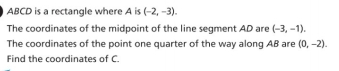 ABCD is a rectangle where A is (-2,-3). 
The coordinates of the midpoint of the line segment AD are (-3,-1). 
The coordinates of the point one quarter of the way along AB are (0,-2). 
Find the coordinates of C