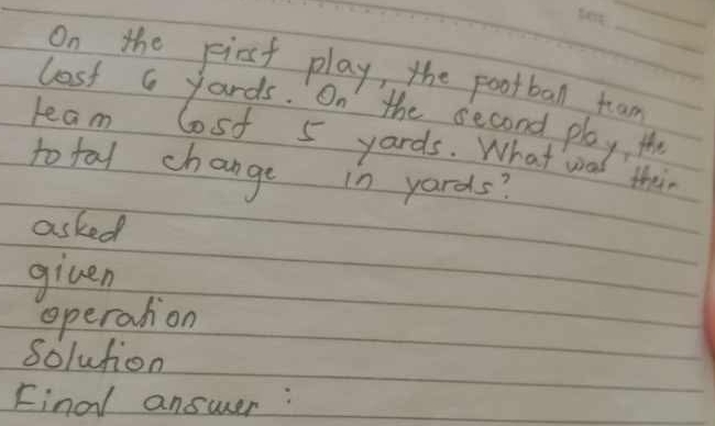 On the pirst play, the pootball tean 
lost a yards. On the second play, t 
leam lost 5 yards. What wad thin 
to tal change in yards? 
asked 
given 
operation 
solution 
Final answer :