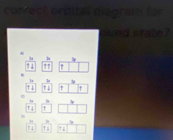1s 2s 2p
↑ 
B)
1s 2s 2p
↑ ↑
1s 2s 2
↑ 
D 
Is 2s . 2p
↑↓