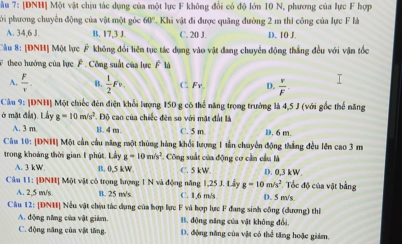 Âu 7: [ĐNH] Một vật chịu tác dụng của một lực F không đổi có độ lớn 10 N, phương của lực F hợp
ới phương chuyển động của vật một góc 60°. Khi vật đi được quãng đường 2 m thì công của lực F là
A. 34,6 J. B. 17,3 J C. 20 J. D. 10 J.
Câu 8: [ĐNH] Một lực vector F không đối liên tục tác dụng vào vật đang chuyển động thẳng đều với vận tốc
V theo hướng của lực F . Công suất của lực F là
A.  F/v .  1/2 Fv. C. Fv D.  v/F .
B.
Câu 9: [ĐNH] Một chiếc đèn điện khối lượng 150 g có thế năng trọng trường là 4,5 J (với gốc thế năng
ở mặt đất). Lấy g=10m/s^2. Độ cao của chiếc đèn so với mặt đất là
A. 3 m. B. 4 m. C. 5 m. D. 6 m.
Câu 10: [ĐNH| Một cần cầu nâng một thùng hàng khối lượng 1 tấn chuyển động thắng đều lên cao 3 m
trong khoảng thời gian 1 phút. Lấy g=10m/s^2. Công suất của động cơ cần cầu là
A. 3 kW. B. 0,5 kW. C. 5 kW. D. 0,3 kW.
Câu 11: [ĐNH] Một vật có trọng lượng 1 N và động năng 1,25 J. Lấy g=10m/s^2 Tốc độ của vật bằng
A. 2,5 m/s. B. 25 m/s C. 1,6 m/s D. 5 m/s.
Câu 12: [ĐNH] Nếu vật chịu tác dụng của hợp lực F và hợp lực F đang sinh công (dương) thiì
A. động năng của vật giảm. B. động năng của vật không đổi.
C. động năng của vật tăng. D. động năng của vật có thể tăng hoặc giảm,