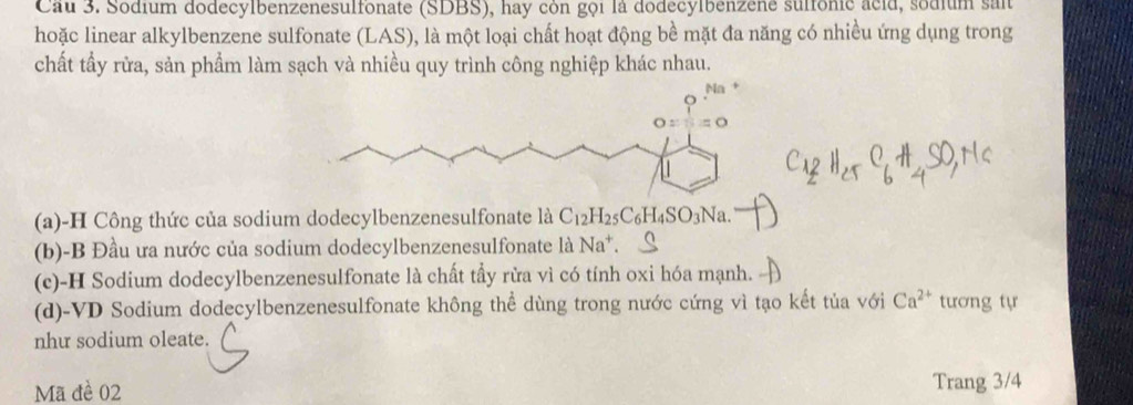 Cau 3. Sodium dodecylbenzenesulfonate (SDBS), hay còn gọi là dodecylbenzehe suffonic acid, sodium sait
hoặc linear alkylbenzene sulfonate (LAS), là một loại chất hoạt động bề mặt đa năng có nhiều ứng dụng trong
chất tẩy rửa, sản phẩm làm sạch và nhiều quy trình công nghiệp khác nhau.
(a)-H Công thức của sodium dodecylbenzenesulfonate là C_12H_25C_6H_4SO_3Na.
(b)-B Đầu ưa nước của sodium dodecylbenzenesulfonate là Na^+
(c)-H Sodium dodecylbenzenesulfonate là chất tẩy rừa vì có tính oxi hóa mạnh.
(d)-VD Sodium dodecylbenzenesulfonate không thể dùng trong nước cứng vì tạo kết tủa với Ca^(2+) tương tự
nhu sodium oleate.
Mã đề 02 Trang 3/4