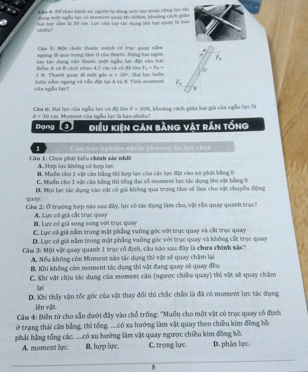 Cầu 4: Để tháo bánh xe, người ta dùng một tay quay cộng lực tác
dụng một ngẫu lực có moment quay M=30Nm m, khoảng cách giữa
hai tay cầm là 30 cm. Lực của tay tác dụng lên tay quay là bao
nhiêu?
Câu 5: Một chiếc thước mảnh có trục quay nằm
A
ngang đi qua trọng tâm O của thước. Dùng hai ngón α vector F_A
tay tác dụng vào thước một ngẫu lực đặt vào hai
điểm A và B cách nhau 4,5 cm và có độ lớn F_A=F_B=
o
1 N. Thanh quay đi một góc alpha =30°. Hai lực luôn
luôn nằm ngang và vẫn đặt tại A và B. Tính moment vector F_B
của ngẫu lực? B
Câu 6: Hai lực của ngẫu lực có độ lớn F=30N , khoảng cách giữa hai giá của ngẫu lực là
d=30cm 1. Moment của ngẫu lực là bao nhiêu?
Dạng điềU kiện Cân bằng vật rẤn tổng
1  Câu trắc nghiệm nhiều phương án lựa chọn
Câu 1: Chọn phát biểu chính xác nhất
A. Hợp lực không có hợp lực
B. Muốn cho 1 vật cân bằng thì hợp lực của các lực đặt vào nó phải bằng 0
C. Muốn cho 1 vật cân bằng thì tổng đại số moment lực tác dụng lên vật bằng 0
D. Mọi lực tác dụng vào vật có giá không qua trọng tâm sẽ làm cho vật chuyển động
quay.
Câu 2: Ở trường hợp nào sau đây, lực có tác dụng làm cho, vật rắn quay quanh trục?
A. Lực có giá cắt trục quay
B. Lực có giá song song với trục quay
C. Lực có giá nằm trong mặt phẳng vuông góc với trục quay và cắt trục quay
D. Lực có giá nằm trong mặt phẳng vuông góc với trục quay và không cắt trục quay
Câu 3: Một vật quay quanh 1 trục cố định, câu nào sau đây là chưa chính xác?
A. Nếu không còn Moment nào tác dụng thì vật sẽ quay chậm lại
B. Khi không còn moment tác dụng thì vật đang quay sẽ quay đều
C. Khi vật chịu tác dụng của moment cản (ngược chiều quay) thì vật sẽ quay chậm
lại
D. Khi thấy vận tốc góc của vật thay đối thì chắc chắn là đã có moment lực tác dụng
lên vật.
Câu 4: Điền từ cho sẵn dưới đây vào chỗ trống: “Muốn cho một vật có trục quay cố định
ở trạng thái cân bằng, thì tổng. ....có xu hướng làm vật quay theo chiều kim đồng hồ
phải bằng tổng các. ....có xu hướng làm vật quay ngược chiều kim đồng hồ.
A. moment lực. B. hợp lực. C. trọng lực. D. phản lực.
8