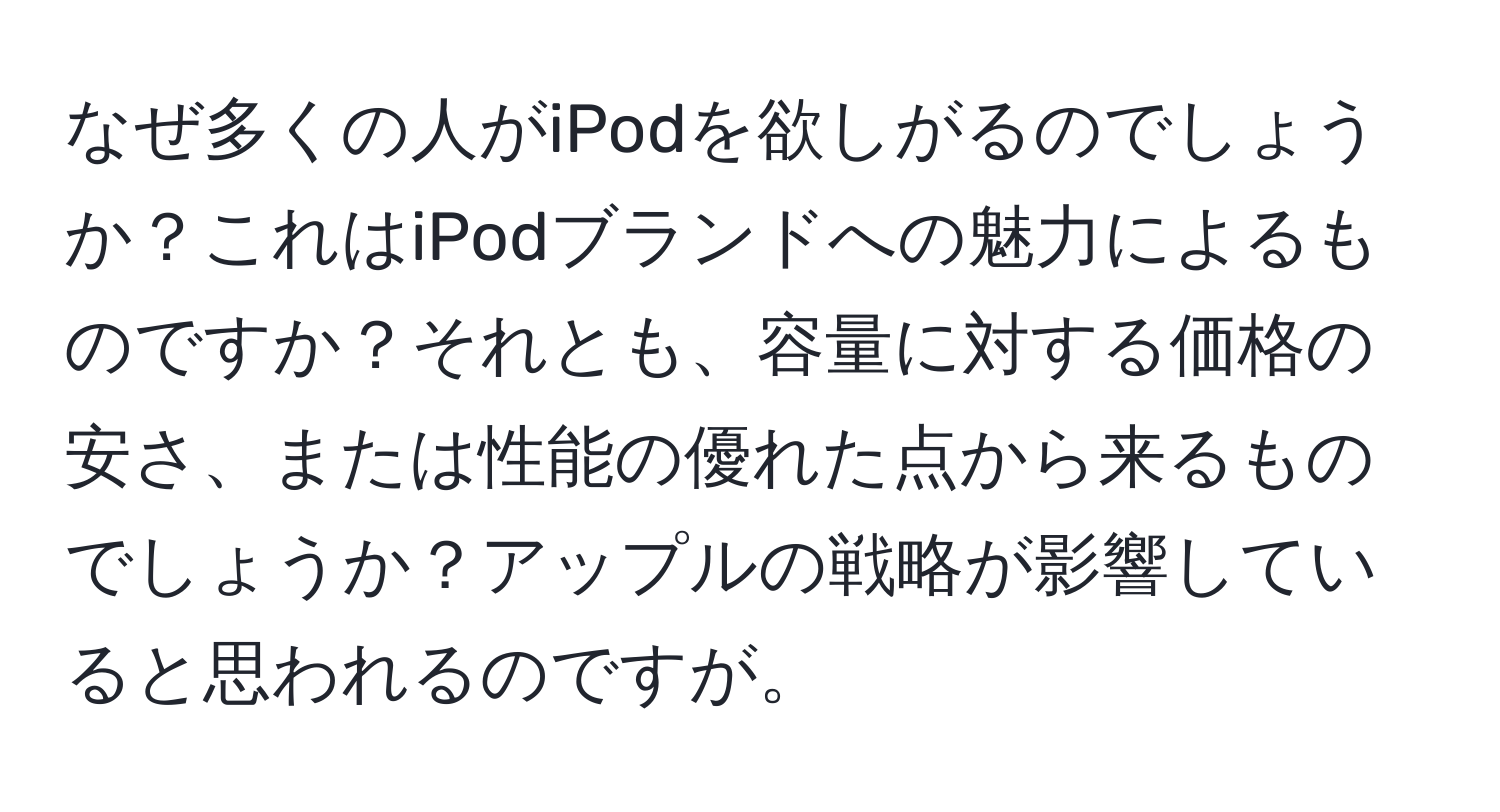 なぜ多くの人がiPodを欲しがるのでしょうか？これはiPodブランドへの魅力によるものですか？それとも、容量に対する価格の安さ、または性能の優れた点から来るものでしょうか？アップルの戦略が影響していると思われるのですが。