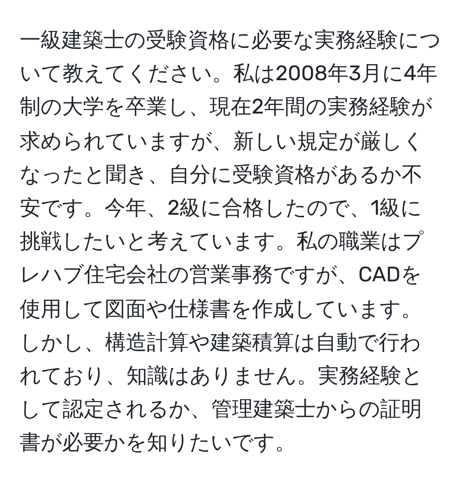 一級建築士の受験資格に必要な実務経験について教えてください。私は2008年3月に4年制の大学を卒業し、現在2年間の実務経験が求められていますが、新しい規定が厳しくなったと聞き、自分に受験資格があるか不安です。今年、2級に合格したので、1級に挑戦したいと考えています。私の職業はプレハブ住宅会社の営業事務ですが、CADを使用して図面や仕様書を作成しています。しかし、構造計算や建築積算は自動で行われており、知識はありません。実務経験として認定されるか、管理建築士からの証明書が必要かを知りたいです。