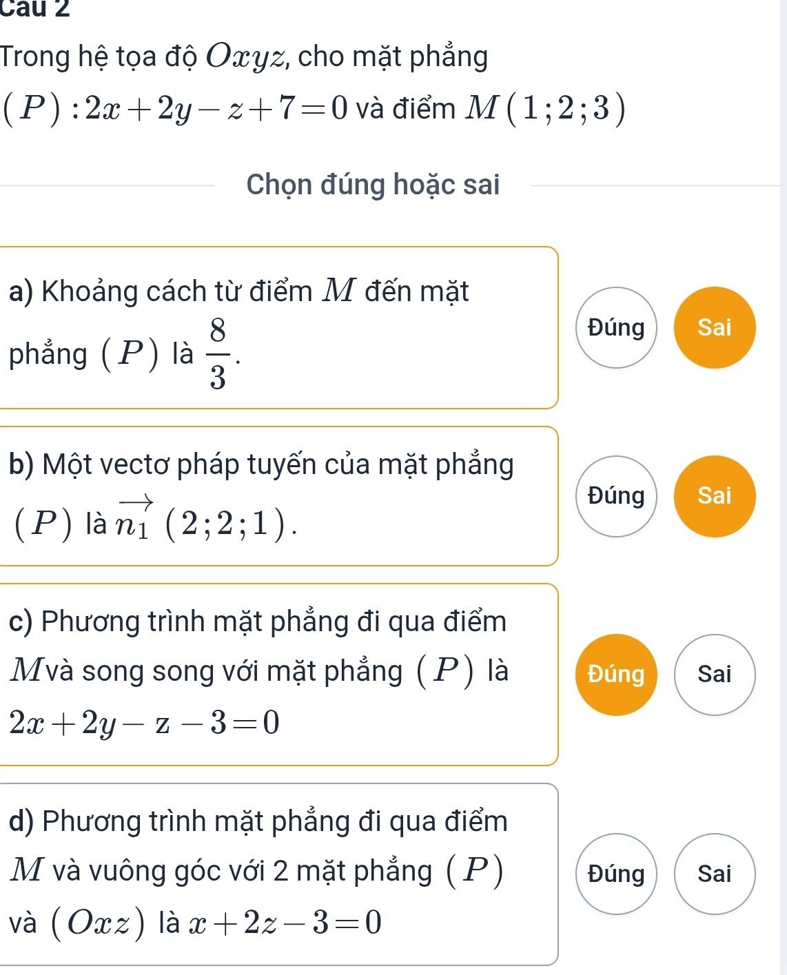 Cau 2
Trong hệ tọa độ Oxγz, cho mặt phẳng
(P):2x+2y-z+7=0 và điểm M(1;2;3)
Chọn đúng hoặc sai
a) Khoảng cách từ điểm M đến mặt
phẳng (P) là  8/3 .
Đúng Sai
b) Một vectơ pháp tuyến của mặt phẳng
(P) là vector n_1(2;2;1).
Đúng Sai
c) Phương trình mặt phẳng đi qua điểm
Mvà song song với mặt phẳng (P) là Đúng Sai
2x+2y-z-3=0
d) Phương trình mặt phẳng đi qua điểm
M và vuông góc với 2 mặt phẳng ( P) Đúng Sai
và (Oxz) là x+2z-3=0