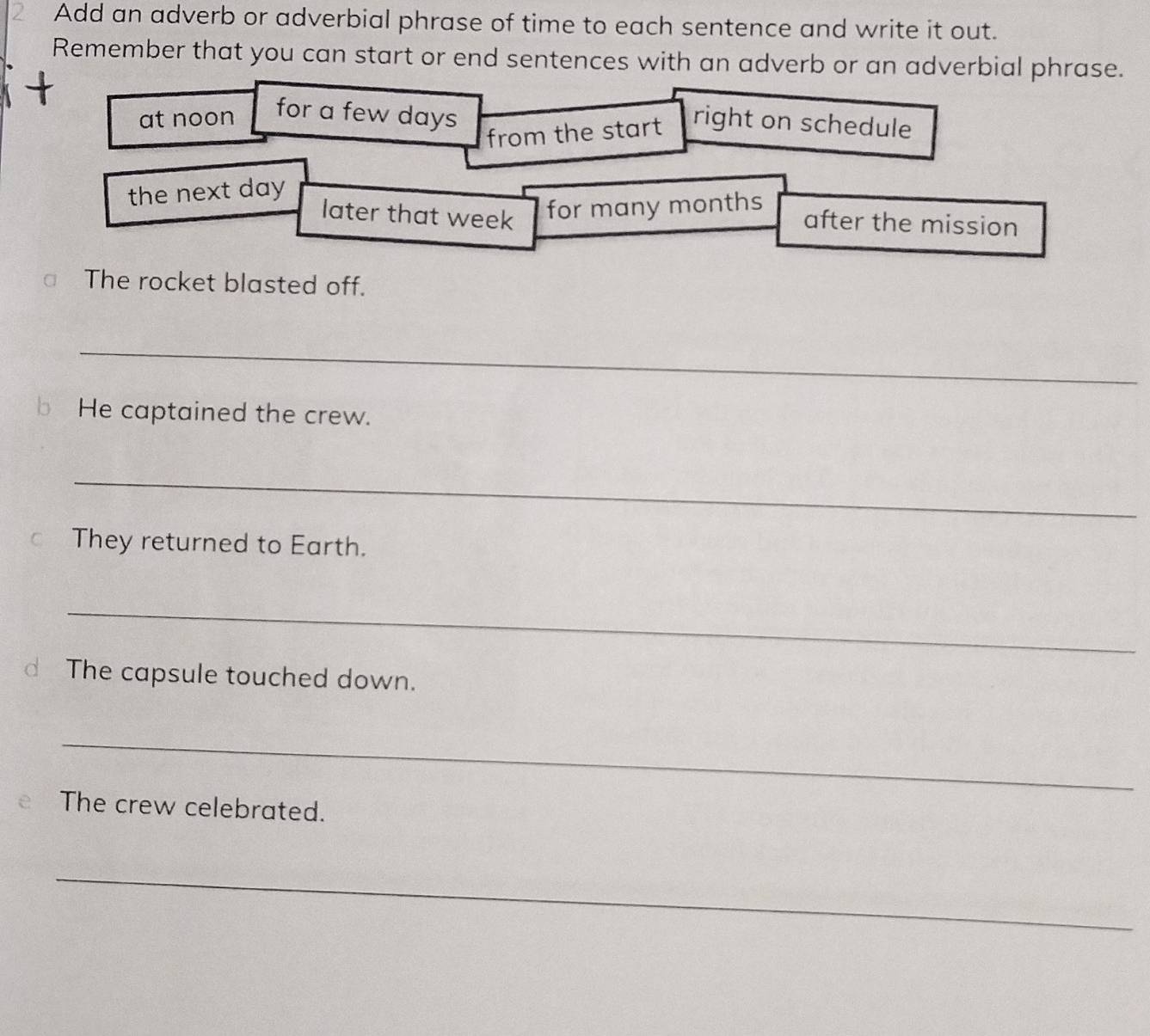 Add an adverb or adverbial phrase of time to each sentence and write it out. 
Remember that you can start or end sentences with an adverb or an adverbial phrase. 
at noon for a few days
from the start right on schedule 
the next day
later that week for many months
after the mission 
The rocket blasted off. 
_ 
bHe captained the crew. 
_ 
○ They returned to Earth. 
_ 
d The capsule touched down. 
_ 
The crew celebrated. 
_