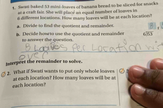 Swati baked 53 mini-loaves of banana bread to be sliced for snacks 
at a craft fair. She will place an equal number of loaves in
6 different locations. How many loaves will be at each location? 
a. Divide to find the quotient and remainder. B. 
b. Decide how to use the quotient and remainder beginarrayr 6encloselongdiv 53endarray
to answer the question. 
Interpret the remainder to solve. 
2. What if Swati wants to put only whole loaves 3 
at each location? How many loaves will be at 
each location?