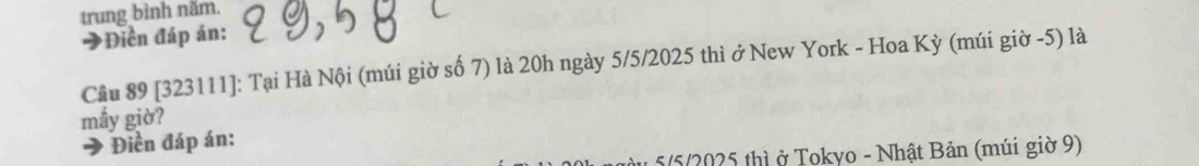 trung bình năm. 
Điền đáp án: 
Câu 89 [323111]: Tại Hà Nội (múi giờ số 7) là 20h ngày 5/5/2025 thì ở New York - Hoa Kỳ (múi giờ -5) là 
mấy giờ? 
Điền đáp án: 
a 5/5/2025 thì ở Tokyo - Nhật Bản (múi giờ 9)