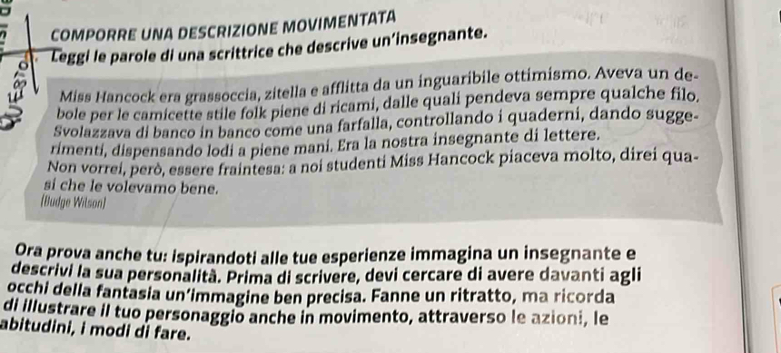 COMPORRE UNA DESCRIZIONE MOVIMENTATA 
Leggi le parole di una scrittrice che descrive un’insegnante. 
Miss Hancock era grassoccia, zitella e afflitta da un inguaribile ottimísmo. Aveva un de- 
bole per le camicette stile folk piene di ricami, dalle quali pendeva sempre qualche filo, 
Svolazzava di banco in banco come una farfalla, controllando i quaderni, dando sugge- 
rimenti, dispensando lodi a piene mani. Era la nostra insegnante di lettere. 
Non vorrei, però, essere fraintesa: a noi studenti Miss Hancock piaceva molto, direi qua- 
si che le volevamo bene. 
(Budge Wilson] 
Ora prova anche tu: ispirandoti alle tue esperienze immagina un insegnante e 
descrivi la sua personalità. Prima di scrivere, devi cercare di avere davanti agli 
occhi della fantasia un’immagine ben precisa. Fanne un ritratto, ma ricorda 
di illustrare il tuo personaggio anche in movimento, attraverso le azioni, le 
abitudini, i modi di fare.