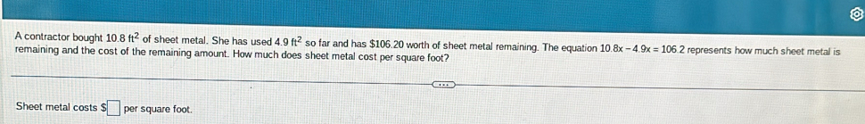 A contractor bought 10.8 ft^2 of sheet metal. She has used 4.9ft^2 so far and has $106.20 worth of sheet metal remaining. The equation 10.8x -4.9x=106.2 represents how much sheet metal is 
remaining and the cost of the remaining amount. How much does sheet metal cost per square foot? 
Sheet metal costs $□ pe square foot.