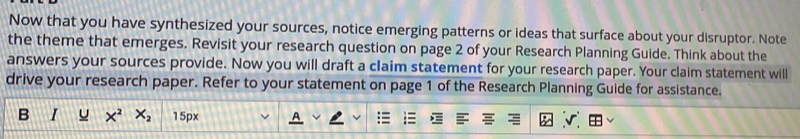 Now that you have synthesized your sources, notice emerging patterns or ideas that surface about your disruptor. Note 
the theme that emerges. Revisit your research question on page 2 of your Research Planning Guide. Think about the 
answers your sources provide. Now you will draft a claim statement for your research paper. Your claim statement will 
drive your research paper. Refer to your statement on page 1 of the Research Planning Guide for assistance. 
I X^2 X_2 15px