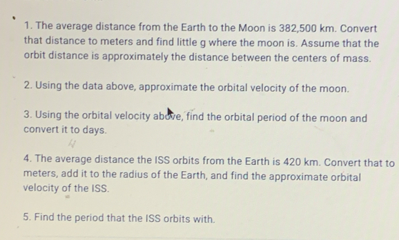 The average distance from the Earth to the Moon is 382,500 km. Convert 
that distance to meters and find little g where the moon is. Assume that the 
orbit distance is approximately the distance between the centers of mass. 
2. Using the data above, approximate the orbital velocity of the moon. 
3. Using the orbital velocity above, find the orbital period of the moon and 
convert it to days. 
4. The average distance the ISS orbits from the Earth is 420 km. Convert that to
meters, add it to the radius of the Earth, and find the approximate orbital 
velocity of the ISS. 
5. Find the period that the ISS orbits with.