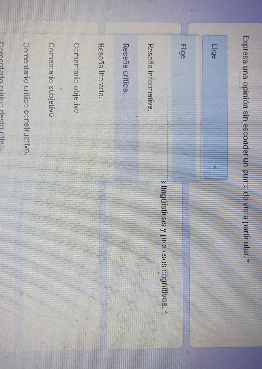 Expresa una opinión sin esconder un punto de vista particular. *
Elige
Elige
s lingüísticas y procesos cognitivos. *
Reseña informativa.
Reseña crítica.
Reseña literaria.
Comentario objetivo
Comentario subjetivo
Comentario crítico constructivo.
Comentario crítico destructivo
