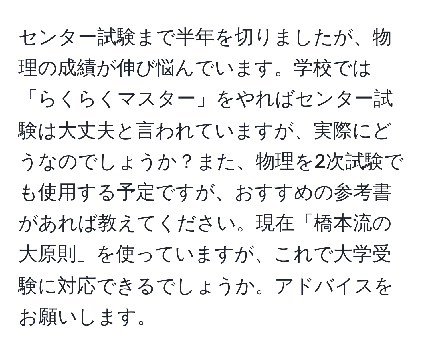 センター試験まで半年を切りましたが、物理の成績が伸び悩んでいます。学校では「らくらくマスター」をやればセンター試験は大丈夫と言われていますが、実際にどうなのでしょうか？また、物理を2次試験でも使用する予定ですが、おすすめの参考書があれば教えてください。現在「橋本流の大原則」を使っていますが、これで大学受験に対応できるでしょうか。アドバイスをお願いします。