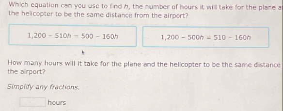 Which equation can you use to find h, the number of hours it will take for the plane a
the helicopter to be the same distance from the airport?
1,200-510h=500-160h 1,200-500h=510-160h
How many hours will it take for the plane and the helicopter to be the same distance
the airport?
Simplify any fractions.
□ hours