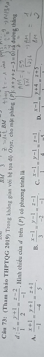 BM 3
Câu 73: (Tham khảo THPTQG 2019) Trong không gian với hệ tọa độ Oxyz, cho mặt phẳng ) x+y+z-3=0 ) à đường thắng
d :  x/1 = (y+1)/2 = (z-2)/-1 . Hình chiếu của d trên (P) có phương trình là
A.  (x+1)/-1 = (y+1)/-4 = (z+1)/5 . B.  (x-1)/3 = (y-1)/-2 = (z-1)/-1 . C.  (x-1)/1 = (y-1)/4 = (z-1)/-5 . D.  (x-1)/1 = (y+4)/1 = (z+5)/·  