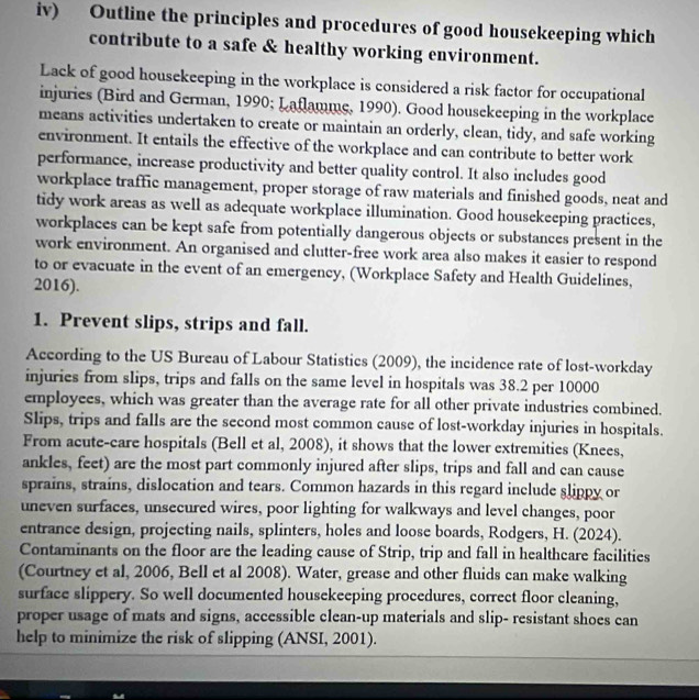 iv) Outline the principles and procedures of good housekeeping which 
contribute to a safe & healthy working environment. 
Lack of good housekeeping in the workplace is considered a risk factor for occupational 
injuries (Bird and German, 1990; Laflamme, 1990). Good housekeeping in the workplace 
means activities undertaken to create or maintain an orderly, clean, tidy, and safe working 
environment. It entails the effective of the workplace and can contribute to better work 
performance, increase productivity and better quality control. It also includes good 
workplace traffic management, proper storage of raw materials and finished goods, neat and 
tidy work areas as well as adequate workplace illumination. Good housekeeping practices, 
workplaces can be kept safe from potentially dangerous objects or substances present in the 
work environment. An organised and clutter-free work area also makes it easier to respond 
to or evacuate in the event of an emergency, (Workplace Safety and Health Guidelines, 
2016). 
1. Prevent slips, strips and fall. 
According to the US Bureau of Labour Statistics (2009), the incidence rate of lost-workday 
injuries from slips, trips and falls on the same level in hospitals was 38.2 per 10000
employees, which was greater than the average rate for all other private industries combined. 
Slips, trips and falls are the second most common cause of lost-workday injuries in hospitals. 
From acute-care hospitals (Bell et al, 2008), it shows that the lower extremities (Knees, 
ankles, feet) are the most part commonly injured after slips, trips and fall and can cause 
sprains, strains, dislocation and tears. Common hazards in this regard include slippy or 
uneven surfaces, unsecured wires, poor lighting for walkways and level changes, poor 
entrance design, projecting nails, splinters, holes and loose boards, Rodgers, H. (2024). 
Contaminants on the floor are the leading cause of Strip, trip and fall in healthcare facilities 
(Courtney et al, 2006, Bell et al 2008). Water, grease and other fluids can make walking 
surface slippery. So well documented housekeeping procedures, correct floor cleaning, 
proper usage of mats and signs, accessible clean-up materials and slip- resistant shoes can 
help to minimize the risk of slipping (ANSI, 2001).