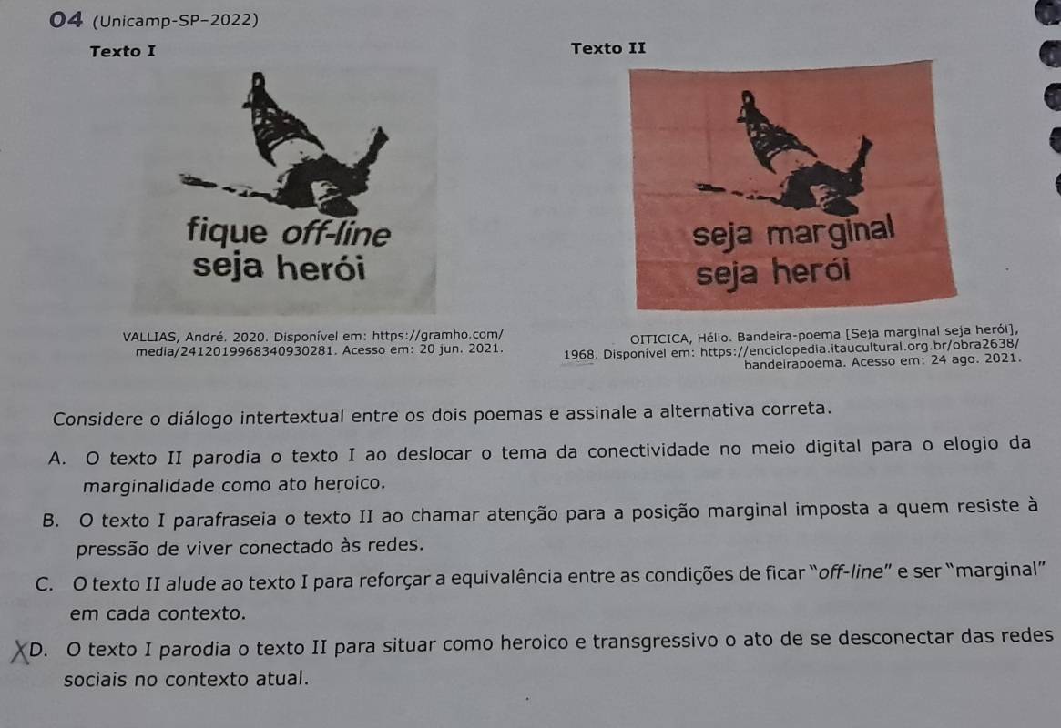 04 (Unicamp-SP-2022)
Texto I Texto II


VALLIAS, André. 2020. Disponível em: https://gramho.com/
OITICICA, Hélio. Bandeira-poema [Seja marginal seja herói],
media/2412019968340930281. Acesso em: 20 jun. 2021. 1968. Disponível em: https://enciclopedia.itaucultural.org.br/obra2638/
bandeirapoema. Acesso em: 24 ago. 2021.
Considere o diálogo intertextual entre os dois poemas e assinale a alternativa correta.
A. O texto II parodia o texto I ao deslocar o tema da conectividade no meio digital para o elogio da
marginalidade como ato heroico.
B. O texto I parafraseia o texto II ao chamar atenção para a posição marginal imposta a quem resiste à
pressão de viver conectado às redes.
C. O texto II alude ao texto I para reforçar a equivalência entre as condições de ficar “off-line” e ser “marginal”
em cada contexto.
D. O texto I parodia o texto II para situar como heroico e transgressivo o ato de se desconectar das redes
sociais no contexto atual.