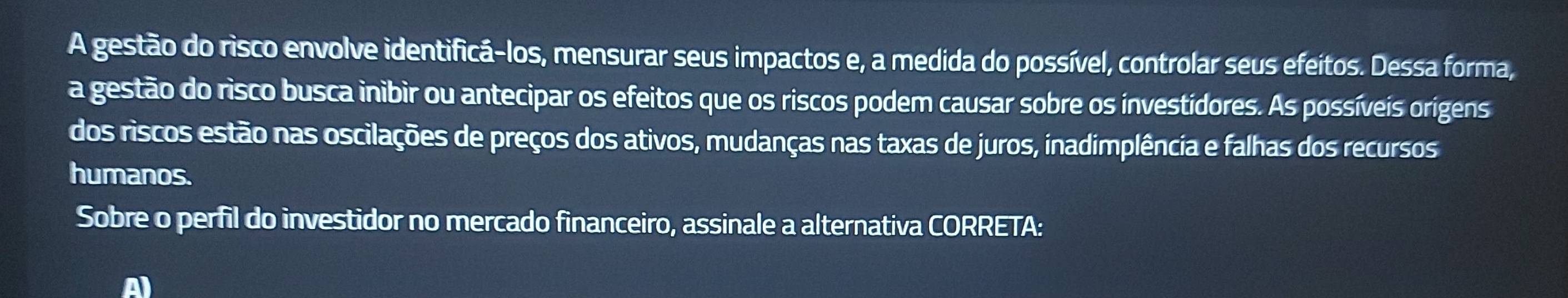 A gestão do risco envolve identificá-los, mensurar seus impactos e, a medida do possível, controlar seus efeitos. Dessa forma, 
a gestão do risco busca inibir ou antecipar os efeitos que os riscos podem causar sobre os investídores. As possíveis origens 
dos riscos estão nas oscilações de preços dos ativos, mudanças nas taxas de juros, inadimplência e falhas dos recursos 
humanos. 
Sobre o perfil do investidor no mercado financeiro, assinale a alternativa CORRETA: 
A