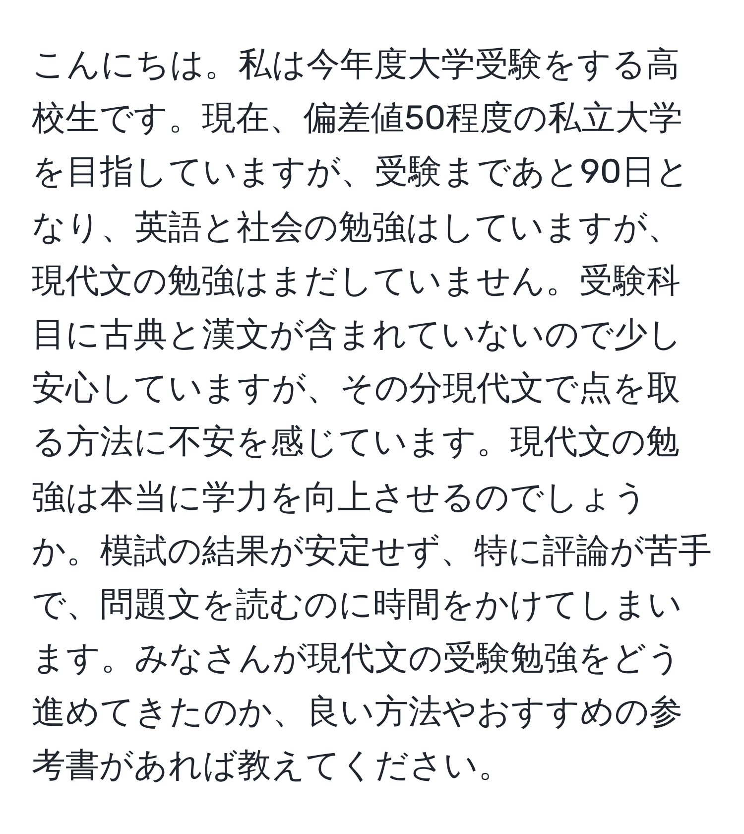 こんにちは。私は今年度大学受験をする高校生です。現在、偏差値50程度の私立大学を目指していますが、受験まであと90日となり、英語と社会の勉強はしていますが、現代文の勉強はまだしていません。受験科目に古典と漢文が含まれていないので少し安心していますが、その分現代文で点を取る方法に不安を感じています。現代文の勉強は本当に学力を向上させるのでしょうか。模試の結果が安定せず、特に評論が苦手で、問題文を読むのに時間をかけてしまいます。みなさんが現代文の受験勉強をどう進めてきたのか、良い方法やおすすめの参考書があれば教えてください。