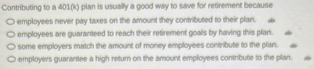 Contributing to a 401(k) plan is usually a good way to save for retirement because
employees never pay taxes on the amount they contributed to their plan. ab
employees are guaranteed to reach their retirement goals by having this plan.
some employers match the amount of money employees contribute to the plan.
employers guarantee a high return on the amount employees contribute to the plan.