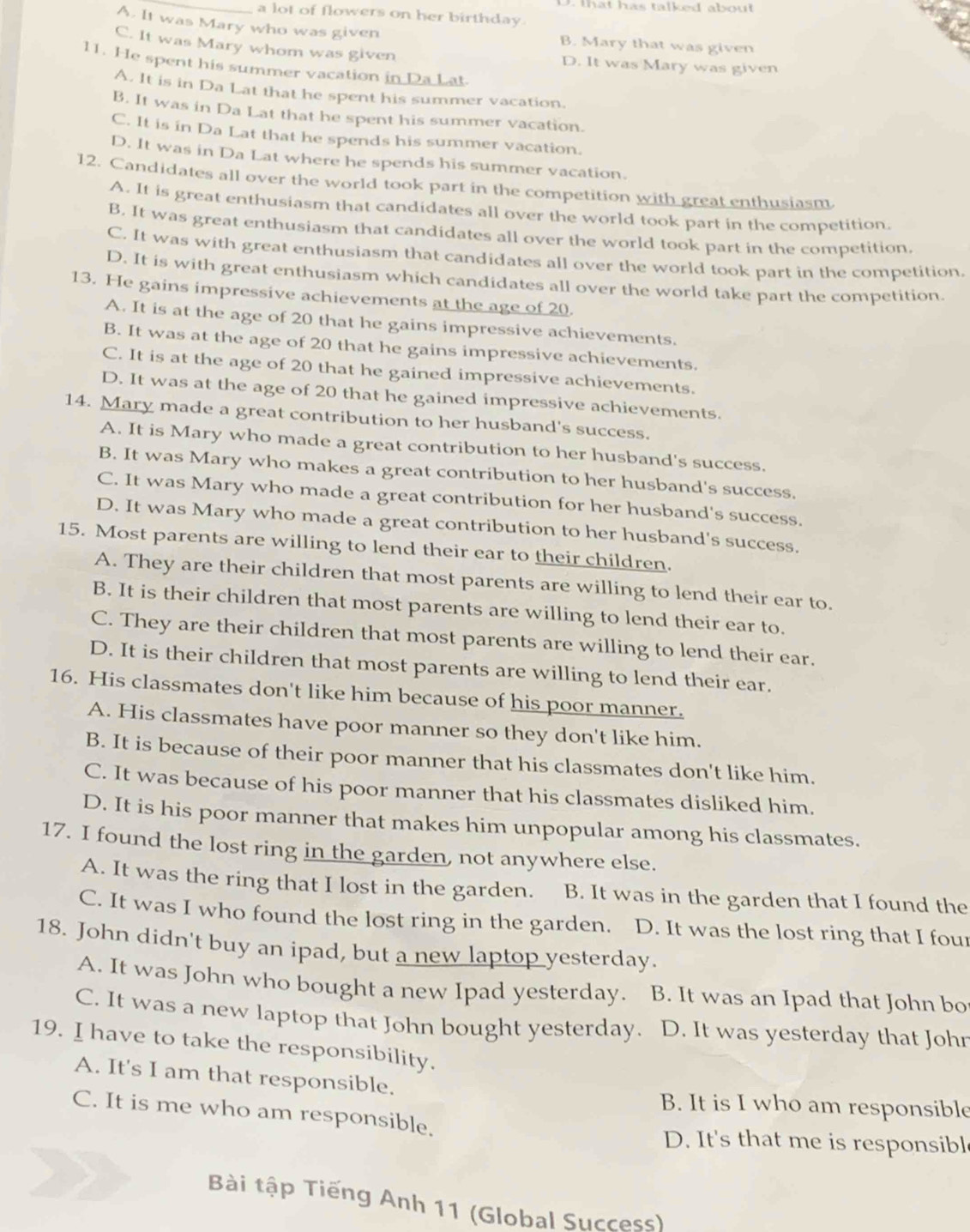 that has talked aboul 
_a lot of flowers on her birthday.
A. It was Mary who was given B. Mary that was given
C. It was Mary whom was given D. It was Mary was given
11. He spent his summer vacation in Da Lat
A. It is in Da Lat that he spent his summer vacation.
B. It was in Da Lat that he spent his summer vacation.
C. It is in Da Lat that he spends his summer vacation.
D. It was in Da Lat where he spends his summer vacation.
12. Candidates all over the world took part in the competition with great enthusiasm
A. It is great enthusiasm that candidates all over the world took part in the competition.
B. It was great enthusiasm that candidates all over the world took part in the competition.
C. It was with great enthusiasm that candidates all over the world took part in the competition.
D. It is with great enthusiasm which candidates all over the world take part the competition.
13. He gains impressive achievements at the age of 20.
A. It is at the age of 20 that he gains impressive achievements.
B. It was at the age of 20 that he gains impressive achievements.
C. It is at the age of 20 that he gained impressive achievements.
D. It was at the age of 20 that he gained impressive achievements.
14. Mary made a great contribution to her husband's success.
A. It is Mary who made a great contribution to her husband's success.
B. It was Mary who makes a great contribution to her husband's success,
C. It was Mary who made a great contribution for her husband's success.
D. It was Mary who made a great contribution to her husband's success.
15. Most parents are willing to lend their ear to their children.
A. They are their children that most parents are willing to lend their ear to.
B. It is their children that most parents are willing to lend their ear to.
C. They are their children that most parents are willing to lend their ear.
D. It is their children that most parents are willing to lend their ear.
16. His classmates don't like him because of his poor manner.
A. His classmates have poor manner so they don't like him.
B. It is because of their poor manner that his classmates don't like him.
C. It was because of his poor manner that his classmates disliked him.
D. It is his poor manner that makes him unpopular among his classmates.
17. I found the lost ring in the garden, not anywhere else.
A. It was the ring that I lost in the garden. B. It was in the garden that I found the
C. It was I who found the lost ring in the garden. D. It was the lost ring that I four
18. John didn't buy an ipad, but a new laptop yesterday.
A. It was John who bought a new Ipad yesterday. B. It was an Ipad that John bo
C. It was a new laptop that John bought yesterday. D. It was yesterday that Johr
19. I have to take the responsibility.
A. It's I am that responsible.
B. It is I who am responsible
C. It is me who am responsible.
D. It's that me is responsibl
Bài tập Tiếng Anh 11 (Global Success)