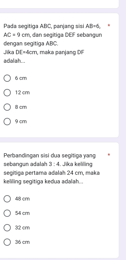 Pada segitiga ABC, panjang sisi AB=6,
AC=9cm , dan segitiga DEF sebangun
dengan segitiga ABC.
Jika DE=4cm , maka panjang DF
adalah...
6 cm
12 cm
8 cm
9 cm
Perbandingan sisi dua segitiga yang *
sebangun adalah 3:4. Jika keliling
segitiga pertama adalah 24 cm, maka
keliling segitiga kedua adalah...
48 cm
54 cm
32 cm
36 cm