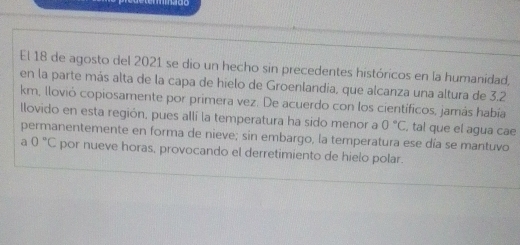 El 18 de agosto del 2021 se dio un hecho sin precedentes históricos en la humanidad, 
en la parte más alta de la capa de hielo de Groenlandia, que alcanza una altura de 3,2
km, Ilovió copiosamente por primera vez. De acuerdo con los científicos, jamás había 
llovido en esta región, pues allí la temperatura ha sido menor a 0°C , tal que el agua cae 
permanentemente en forma de nieve; sin embargo, la temperatura ese día se mantuvo 
a 0°C por nueve horas, provocando el derretimiento de hielo polar.