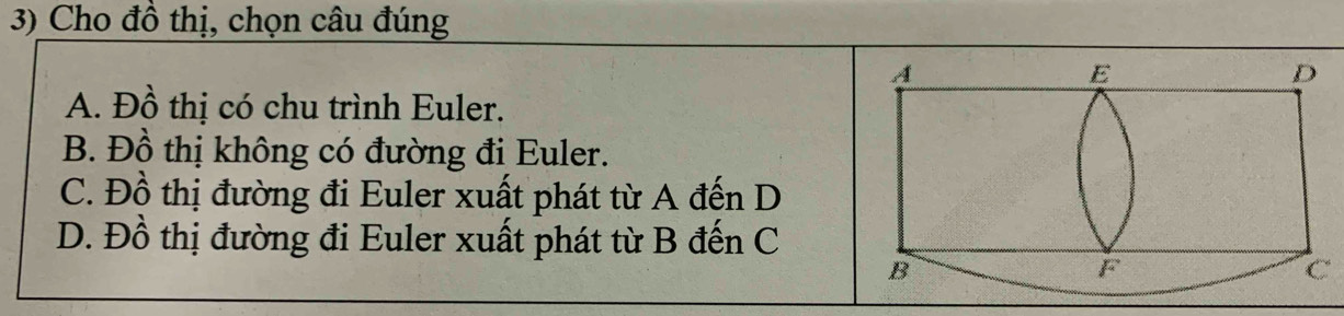 Cho đồ thị, chọn câu đúng
A. Đồ thị có chu trình Euler.
B. Đồ thị không có đường đi Euler.
C. Đồ thị đường đi Euler xuất phát từ A đến D
D. Đồ thị đường đi Euler xuất phát từ B đến C